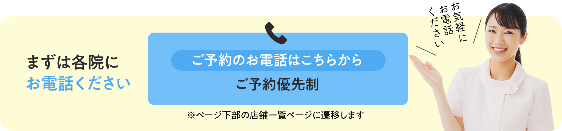 まずは各院にお電話ください ご予約のお電話はこちらから ご予約優先制 ※ページ下部の店舗一覧ページに遷移します お気軽にお電話ください